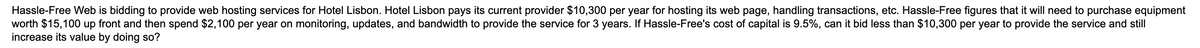 Hassle-Free Web is bidding to provide web hosting services for Hotel Lisbon. Hotel Lisbon pays its current provider $10,300 per year for hosting its web page, handling transactions, etc. Hassle-Free figures that it will need to purchase equipment
worth $15,100 up front and then spend $2,100 per year on monitoring, updates, and bandwidth to provide the service for 3 years. If Hassle-Free's cost of capital is 9.5%, can it bid less than $10,300 per year to provide the service and still
increase its value by doing so?