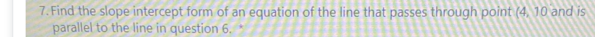 7. Find the slope intercept form of an equation of the line that passes through point (4, 10 and is
parallel to the line in question 6.
