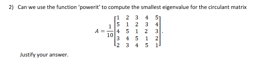 2) Can we use the function 'powerit' to compute the smallest eigenvalue for the circulant matrix
[1
2 3
4
51
1
2
3
4
1
A =
4
10
3
1
2
3
4
2
L2
3
4
1
Justify your answer.
