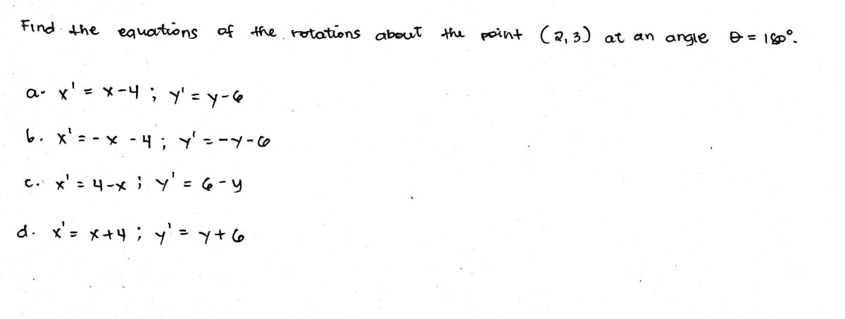 Find the equations of the rotations about
the point (2,3) at an angle
e = 180°.
a. x' = x-4; y' = y-6
い.x'= -x - ; y'--y-o
c. x' = 4-x ; Y'= 6-y
d. x= メ+4;y'
