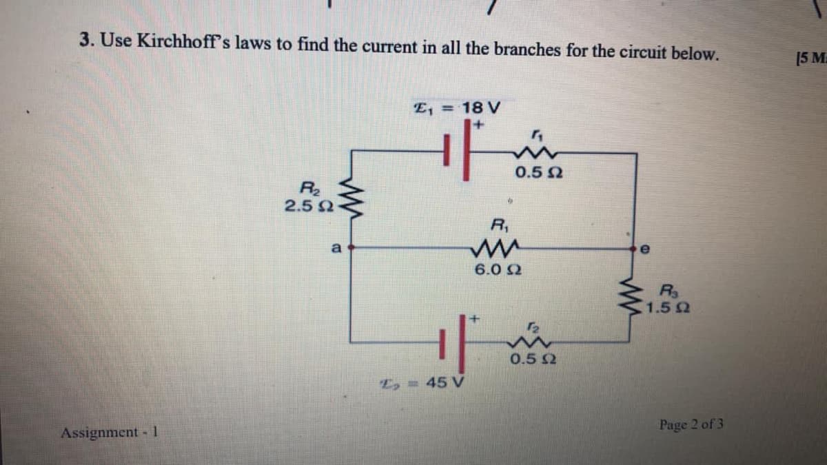 3. Use Kirchhoff's laws to find the current in all the branches for the circuit below.
[5 M
E, = 18 V
0.5 2
R2
2.5 Q
R,
a
e
6.0 2
R
1.5 Q
0.5 S2
E, = 45 V
Page 2 of 3
Assignment - 1.
