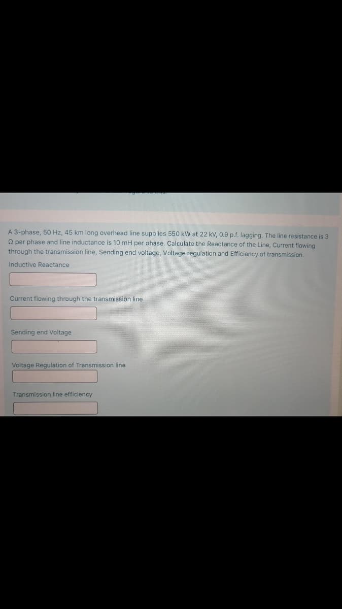 A 3-phase, 50 Hz, 45 km long overhead line supplies 550 kW at 22 kV, 0.9 p.f. lagging. The line resistance is 3
Q per phase and line inductance is 10 mH per phase. Calculate the Reactance of the Line, Current flowing
through the transmission line, Sending end voltage, Voltage regulation and Efficiency of transmission.
Inductive Reactance
Current flowing through the transmission line
Sending end Voltage
Voltage Regulation of Transmission line
Transmission line efficiency
