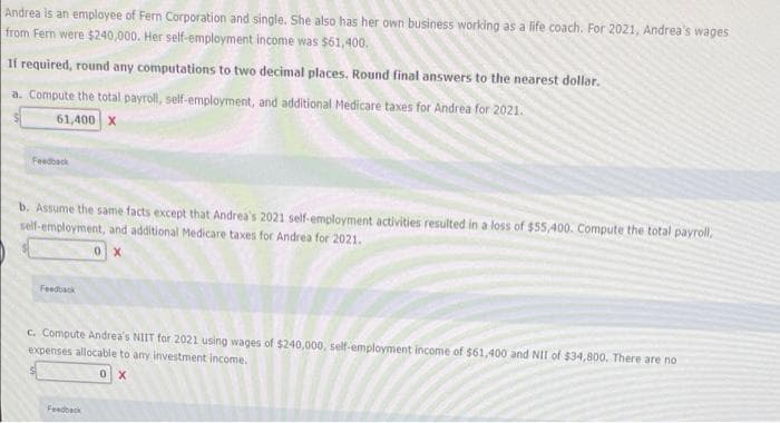 Andrea is an employee of Fern Corporation and single. She also has her own business working as a life coach. For 2021, Andrea's wages
from Fern were $240,000. Her self-employment income was $61,400.
If required, round any computations to two decimal places. Round final answers to the nearest dollar.
a. Compute the total payroll, self-employment, and additional Medicare taxes for Andrea for 2021.
61,400 X
Feedback
b. Assume the same facts except that Andrea's 2021 self-employment activities resulted in a loss of $55,400. Compute the total payroll,
self-employment, and additional Medicare taxes for Andrea for 2021.
0 X
Feedback
c. Compute Andrea's NIIT for 2021 using wages of $240,000, self-employment income of $61,400 and NII of $34,800. There are no
expenses allocable to any investment income.
Feadback
