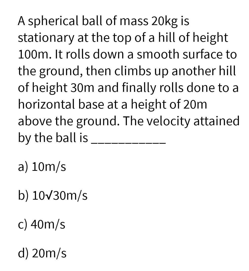 A spherical ball of mass 20kg is
stationary at the top of a hill of height
100m. It rolls down a smooth surface to
the ground, then climbs up another hill
of height 30m and finally rolls done to a
horizontal base at a height of 20m
above the ground. The velocity attained
by the ball is
a) 10m/s
b) 10/30m/s
c) 40m/s
d) 20m/s
