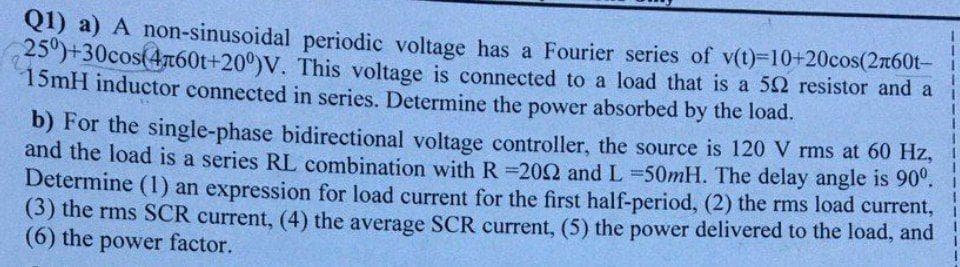 QI) a) A non-sinusoidal periodic voltage has a Fourier series of v(t)-10+20cos(2760t-
25")+30cos(4n60t+20°)V. This voltage is connected to a load that is a 52 resistor and a
15mH inductor connected in series. Determine the power absorbed by the load.
b) For the single-phase bidirectional voltage controller, the source is 120 V rms at 60 Hz,
and the load is a series RL combination with R 202 and L 50mH. The delay angle is 90°.
Determine (1) an expression for load current for the first half-period, (2) the rms load current,
(3) the rms SCR current, (4) the average SCR current, (5) the power delivered to the load, and
(6) the power factor.
1.
