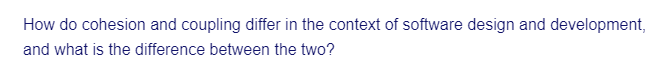 How do cohesion and coupling differ in the context of software design and development,
and what is the difference between the two?