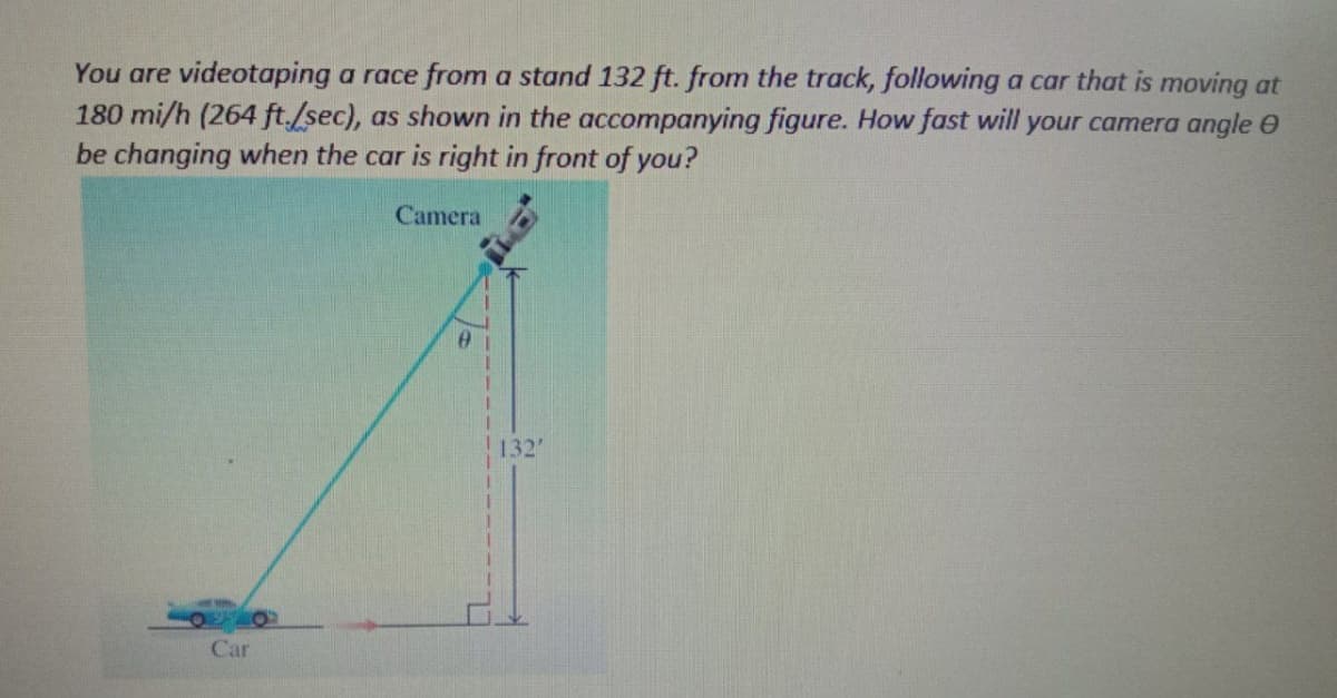 You are videotaping a race from a stand 132 ft. from the track, following a car that is moving at
180 mi/h (264 ft./sec), as shown in the accompanying figure. How fast will your camera angle 0
be changing when the car is right in front of you?
Camera
132'
Car
