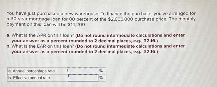 You have just purchased a new warehouse. To finance the purchase, you've arranged for
a 30-year mortgage loan for 80 percent of the $2,600,000 purchase price. The monthly
payment on this loan will be $14,200.
a. What is the APR on this loan? (Do not round intermediate calculations and enter
your answer as a percent rounded to 2 decimal places, e.g., 32.16.)
b. What is the EAR on this loan? (Do not round intermediate calculations and enter
your answer as a percent rounded to 2 decimal places, e.g., 32.16.)
a. Annual percentage rate
b. Effective annual rate
%