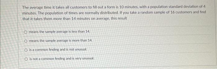 The average time it takes all customers to fill out a form is 10 minutes, with a population standard deviation of 4
minutes. The population of times are normally distributed. If you take a random sample of 16 customers and find
that it takes them more than 14 minutes on average, this result
O means the sample average is less than 14.
O means the sample average is more than 14.
O is a common finding and is not unusual.
O is not a common finding and is very unusual.