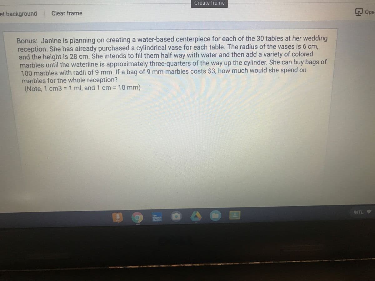 Create frame
et background
Oper
Clear frame
Bonus: Janine is planning on creating a water-based centerpiece for each of the 30 tables at her wedding
reception. She has already purchased a cylindrical vase for each table. The radius of the vases is 6 cm,
and the height is 28 cm. She intends to fill them half way with water and then add a variety of colored
marbles until the waterline is approximately three-quarters of the way up the cylinder. She can buy bags of
100 marbles with radii of 9 mm. If a bag of 9 mm marbles costs $3, how much would she spend on
marbles for the whole reception?
(Note, 1 cm3 =1 ml, and 1 cm 10 mm)
INTL
The
Channel
