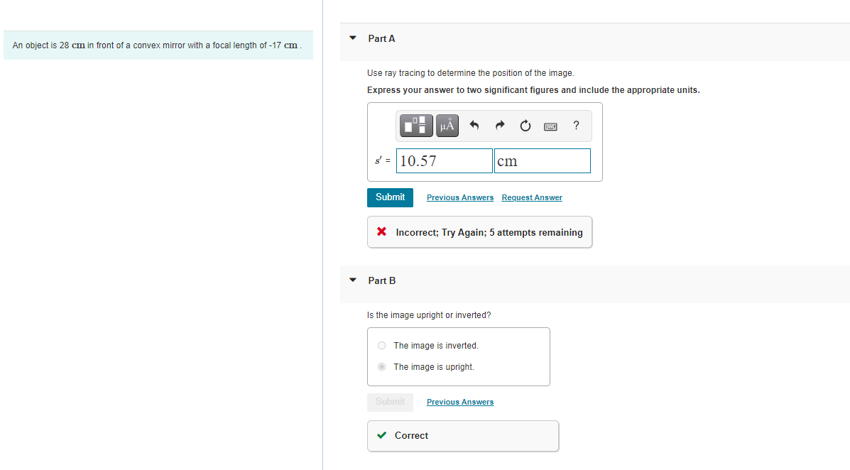 • Part A
An object is 28 cm in front of a convex mirror with a focal length of -17 cm
Use ray tracing to determine the position of the image.
Express your answer to two significant figures and include the appropriate units.
HA
s' = 10.57
cm
Submit
Previous Answers Request Answer
X Incorrect; Try Again; 5 attempts remaining
Part B
Is the image upright or inverted?
O The image is inverted.
O The image is upright.
Submit
Previous Answers
v Correct
