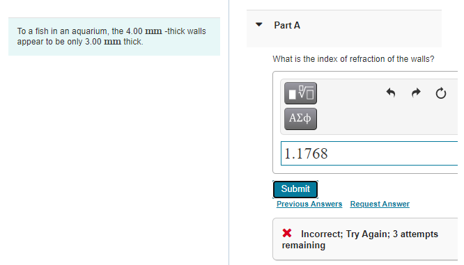 Part A
To a fish in an aquarium, the 4.00 mm -thick walls
appear to be only 3.00 mm thick.
What is the index of refraction of the walls?
1.1768
Submit
Previous Answers Request Answer
X Incorrect; Try Again; 3 attempts
remaining
