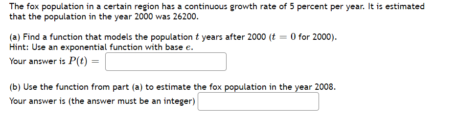 The fox population in a certain region has a continuous growth rate of 5 percent per year. It is estimated
that the population in the year 2000 was 26200.
(a) Find a function that models the population t years after 2000 (t = 0 for 2000).
Hint: Use an exponential function with base e.
Your answer is P(t) =
(b) Use the function from part (a) to estimate the fox population in the year 2008.
Your answer is (the answer must be an integer)
