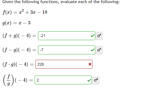 Given the following functions, evaluate each of the following:

\( f(x) = x^2 + 3x - 18 \)

\( g(x) = x - 3 \)

1. \( (f + g)(-4) = -21 \) ✔️
2. \( (f - g)(-4) = -7 \) ✔️
3. \( (f \cdot g)(-4) = 226 \) ❌
4. \( \left(\frac{f}{g}\right)(-4) = 2 \) ✔️

Each operation involves substituting \( x = -4 \) into the given functions \( f(x) \) and \( g(x) \), performing the indicated operation (addition, subtraction, multiplication, division), and then evaluating the result.

- The checkmarks indicate correct evaluations.
- The red "x" indicates an error in the computation.

The goal is to correctly apply algebraic operations to evaluate the composite functions at \( x = -4 \).