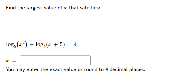 Find the largest value of æ that satisfies:
log, (2?) – log, (x + 5) = 4
You may enter the exact value or round to 4 decimal places.
