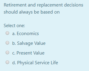 Retirement and replacement decisions
should always be based on
Select one:
a. Economics
O b. Salvage Value
c. Present Value
d. Physical Service Life