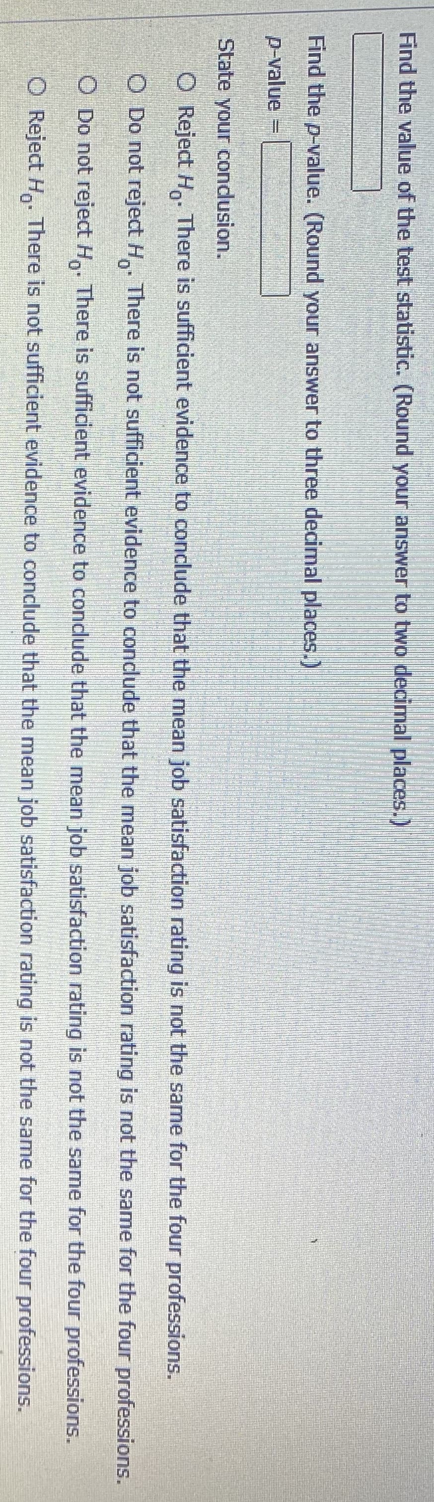 Find the value of the test statistic. (Round your answer to two decimal places.)
Find the p-value. (Round your answer to three decimal places.)
p-value
State your condusion.
O Reject H. There is sufficient evidence to conclude that the mean job satisfaction rating is not the same for the four professions.
O Do not reject H. There is not sufficient evidence to conclude that the mean job satisfaction rating is not the same for the four professions.
O Do not reject H,. There is sufficient evidence to condude that the mean job satisfaction rating is not the same for the four professions.
O Reject H. There is not sufficient evidence to conclude that the mean job satisfaction rating is not the same for the four professions.
