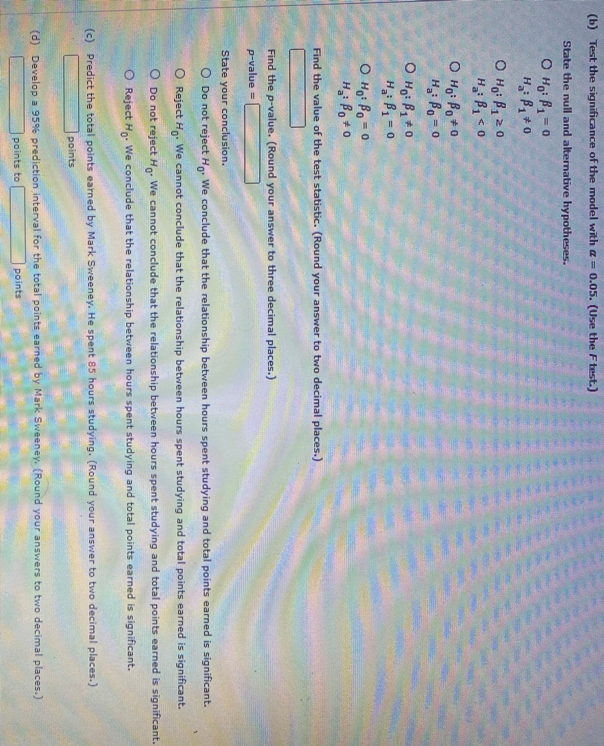 (b) Test the significance of the model with a = 0.05. (Use the Ftest.)
State the null and alternative hypotheses.
O Ho: P1= 0
H B, +o
O Hg: B1 0
B, z o
1.
O Ho: Po+0
H Po= 0
७ H,: B, + 0
H B1-0
O Ho: Bo = 0
H Bo# 0
%3D
Find the value of the test statistic. (Round your answer to two decimal places.)
Find the p-value. (Round your answer to three decimal places.)
p-value =
ww.
State your conclusion.
O Do not reject H,. We conclude that the relationship between hours spent studying and total points earned is significant.
Reject H. We cannot conclude that the relationship between hours spent studying and total points earned is significant.
O Do not reject H,. We cannot conclude that the relationship between hours spent studying and total points earned is significant.
O Reject H, We conclude that the relationship between hours spent studying and total points earned is significant.
:(c) Predict the total points earned by Mark Sweeney. He spent 85 hours studying. (Round your answer to two decimal places.)
points
(d) Develop a 95% prediction interval for the total points earned by Mark Sweeney. (Round your answers to two decimal places.)
points to
points
