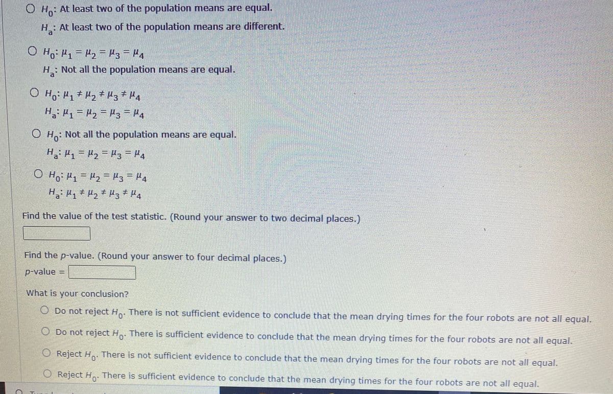 ### Hypothesis Testing Example

**Hypotheses:**

- \( H_0 \): At least two of the population means are equal.
- \( H_a \): At least two of the population means are different.

**Options:**

1. \( H_0: \mu_1 = \mu_2 = \mu_3 = \mu_4 \)
   
   \( H_a: \) Not all the population means are equal.

2. \( H_0: \mu_1 + \mu_2 \neq \mu_3 + \mu_4 \) 
   
   \( H_a: \mu_1 = \mu_2 = \mu_3 = \mu_4 \)

3. \( H_0: \) Not all the population means are equal.
   
   \( H_a: \mu_1 = \mu_2 = \mu_3 = \mu_4 \)

4. \( H_0: \mu_1 = \mu_2 = \mu_3 = \mu_4 \)
   
   \( H_a: \mu_1 \neq \mu_2 \neq \mu_3 \neq \mu_4 \)

**Steps:**

1. **Find the value of the test statistic.** 
   - (Round your answer to two decimal places.)
   - Test statistic = [Input box]

2. **Find the p-value.**
   - (Round your answer to four decimal places.)
   - \( p\text{-value} = \) [Input box]

**Conclusion:**

Choose one:
- ☐ Do not reject \( H_0 \). There is not sufficient evidence to conclude that the mean drying times for the four robots are not all equal.
- ☐ Do not reject \( H_0 \). There is sufficient evidence to conclude that the mean drying times for the four robots are not all equal.
- ☐ Reject \( H_0 \). There is not sufficient evidence to conclude that the mean drying times for the four robots are not all equal.
- ☐ Reject \( H_0 \). There is sufficient evidence to conclude that the mean drying times for the four robots are not all equal.