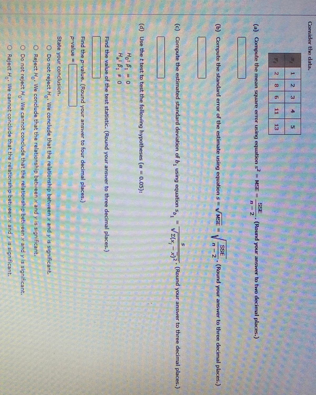 Consider the data.
1.
2.
4
2 8
1
13
SSE
(a) Compute the mean square error using equation s = MSE
(Round your answer to two decimal places.)
2
SSE
(b) Compute the standard error of the estimate using equation s = V MSE =
(Round your answer to three decimal places.)
n- 2
(c) Compute the estimated standard deviation of b, using equation s, = =Z
V>(x, - x)*
(Round your answer to three decimal places.)
(d) Use the t test to test the following hypotheses (a = 0.05):
Hg: B, = 0
H. B, 0
Find the value of the test statistic. (Round your answer to three decimal places.)
Find the p-value. (Round your answer to four decimal places.)
p-value =
State your conclusion.
O Do not reject H. We conclude that the relationship between x and y is significant.
O Reject H.. We conclude that the relationship between x and y is significant.
O Do not reject H,. We cannot concl ude that the relationship between xand y is significant.
O Reject H,. We cannot conclude that the relationship betweenx and y is significant.
