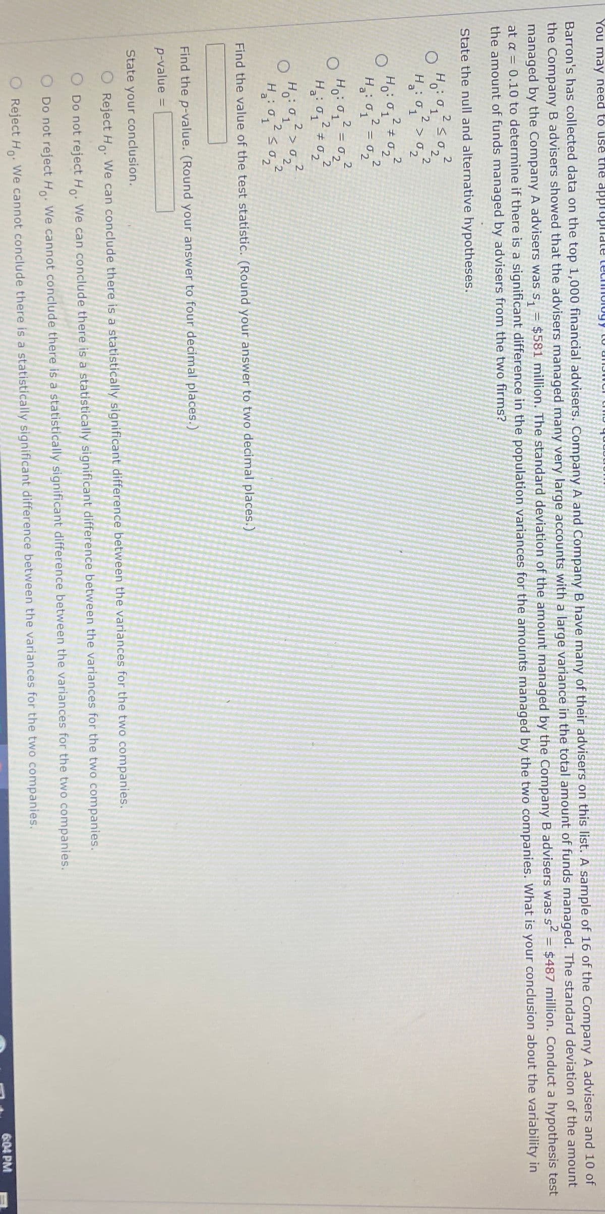 IA V
Barron's has collected data on the top 1,000 financial advisers. Company A and Company B have many of their advisers on this list. A sample of 16 of the Company A advisers and 10 of
the Company B advisers showed that the advisers managed many very large accounts with a large variance in the total amount of funds managed. The standard deviation of the amount
managed by the Company A advisers was s, = $581 million. The standard deviation of the amount managed by the Company B advisers was s = $487 million. Conduct a hypothesis test
at a = 0.10 to determine if there is a significant difference in the population variances for the amounts managed by the two companies. What is your conclusion about the variability in
the amount of funds managed by advisers from the two firms?
You may need to use the applophate technulogy LU
State the null and alternative hypotheses.
2
s02.
2.
2.
a
2.
H: 0, ±0,
022
Ho:1
2.
H。: く。
Find the value of the test statistic. (Round your answer to two decimal places.)
Find the p-value. (Round your answer to four decimal places.)
p-value =
%3D
State your conclusion.
O Reject Ho: We can conclude there is a statistically significant difference between the variances for the two companies.
O Do not reject H We can conclude there is a statistically significant difference between the variances for the two companies.
O Do not reject H We cannot conclude there is a statistically significant difference between the variances for the two companies.
6:04 PM
O Reject H: We cannot conclude there is a statistically significant difference between the variances for the two companies.
