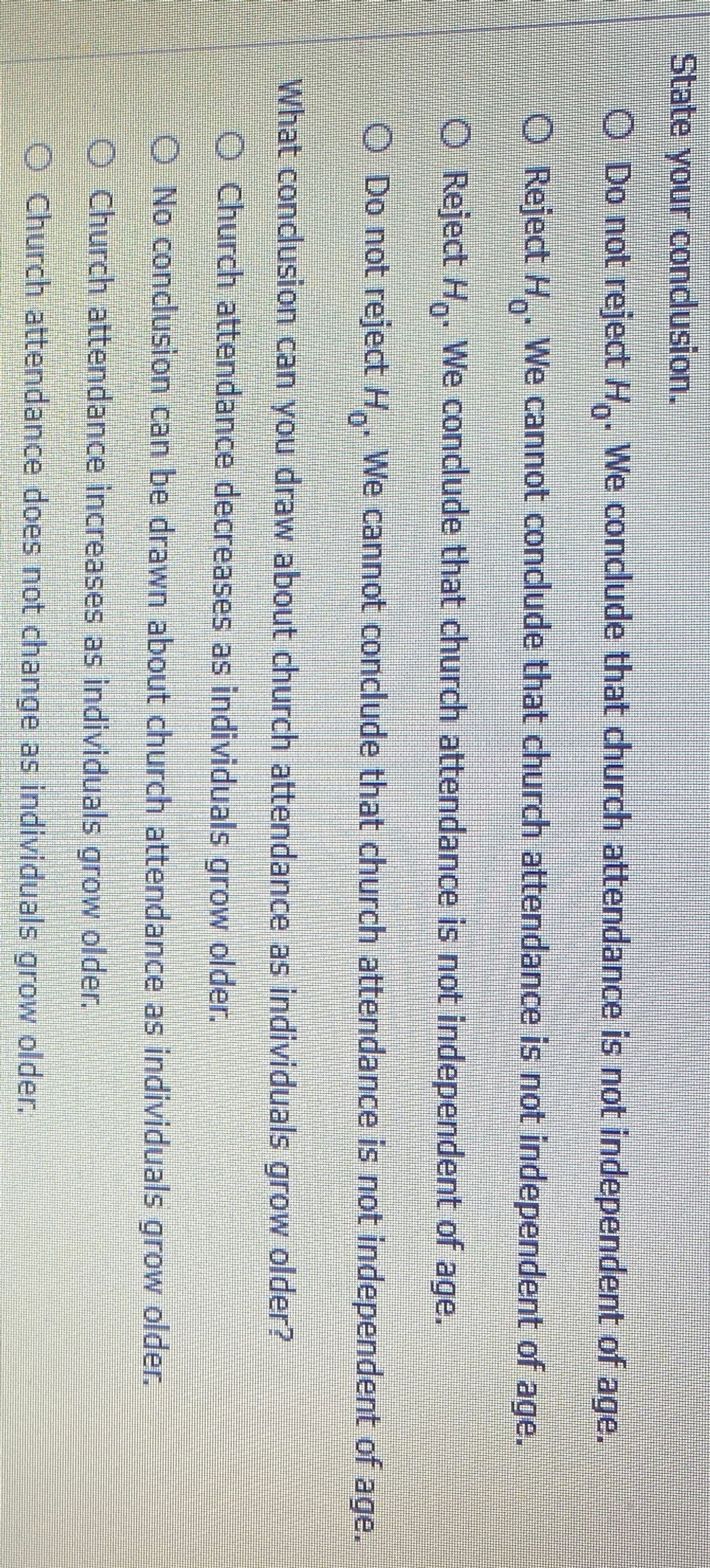 State your condusion.
O Do not reject H,. We condlude that church attendance is not independent of age.
O Reject H. We cannot condude that church attendance is not independent of age.
O Reject H. We condlude that church attendance is not independent of age.
O Do not reject H. We cannot conclude that church attendance is not independent of age.
What condlusion can you draw about church attendance as individuals grow older?
O Church attendance decreases as individuals grow older.
O No conclusion can be drawn about church attendance as individuals grow older.
O Church attendance increases as individuals grow older.
O Church attendance does not change as individuals grow older.
