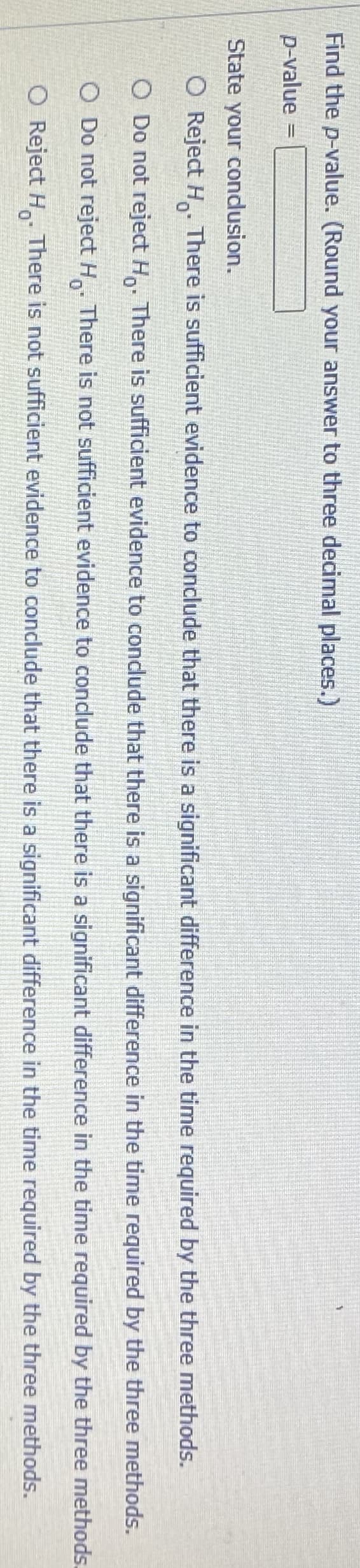 Find the p-value. (Round your answer to three decimal places.)
p-value
State your condusion.
O Reject H. There is sufficient evidence to conclude that there is a significant difference in the time required by the three methods.
O Do not reject H,. There is sufficient evidence to condlude that there is a significant difference in the time required by the three methods.
O Do not reject H There is not sufficient evidence to condude that there is a significant difference in the time required by the three methods.
O Reject H There is not sufficient evidence to conclude that there is a significant difference in the time required by the three methods.
