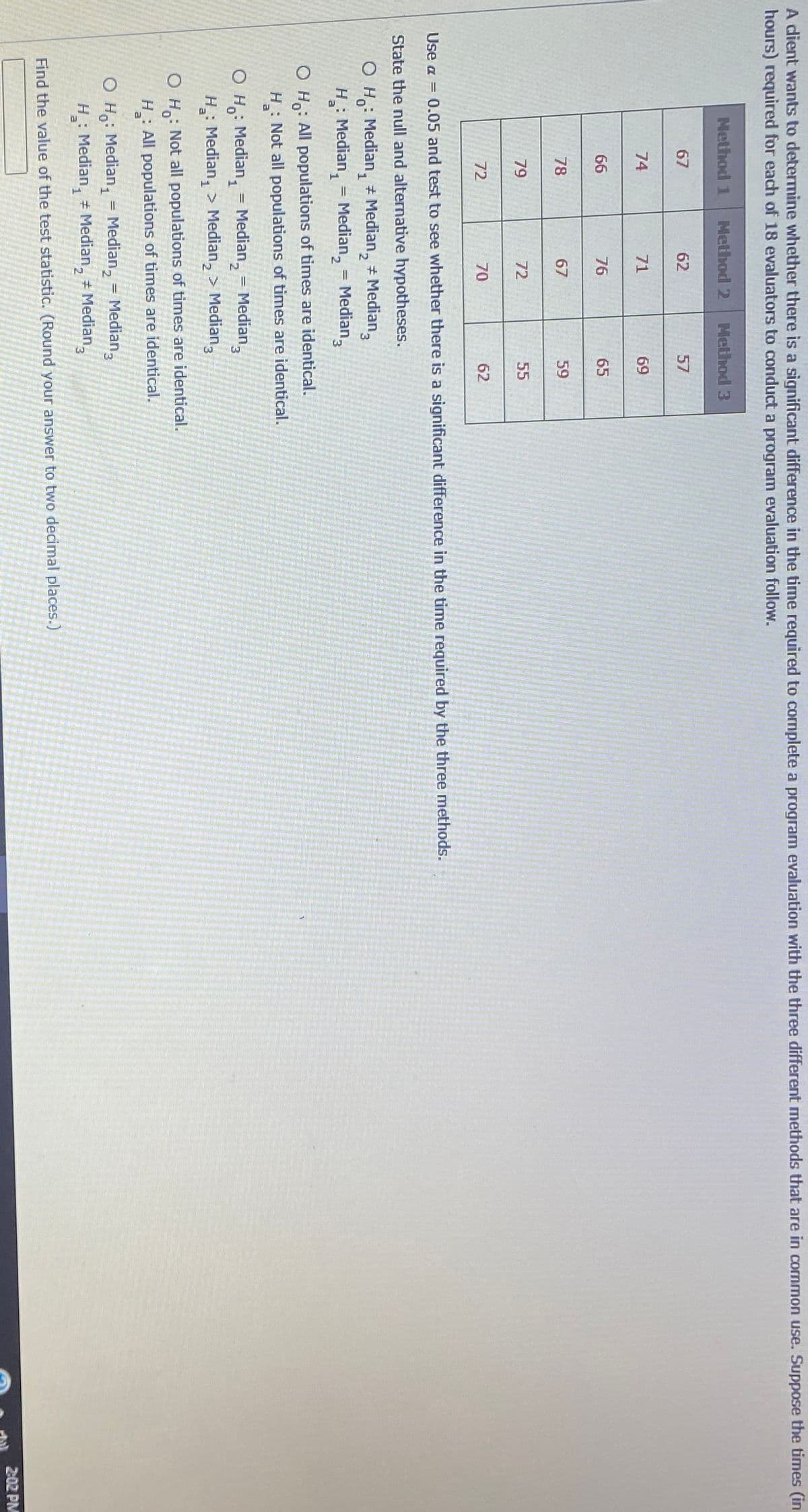 A dient wants to determine whether there is a significant difference in the time required to cormplete a program evaluation with the three different methods that are in cormmon use. Suppose the times (in
hours) required for each of 18 evaluators to conduct a program evaluation follow.
Nethod 1
Method 2
Method 3
67
62
57
74
71
69
66
76
65
78
67
59
79
72
55
72
70
62
Use a = 0.05 and test to see whether there is a significant difference in the time required by the three methods.
State the null and alternative hypotheses.
O H: Median, Median, # Median,
H: Median, = Median, = Median,
O H: All populations of times are identical.
: Not all populations of times are identical.
H
O H,: Median, = Median, = Median,
H: Median, > Median, > Median,
%3D
3.
: Not all populations of times are identical.
O H.
H: All populations of times are identical.
O Ho: Median, = Median, = Median,
H: Median, Median, # Median,
2.
Find the value of the test statistic. (Round your answer to two decimal places.)
2:02 PM
