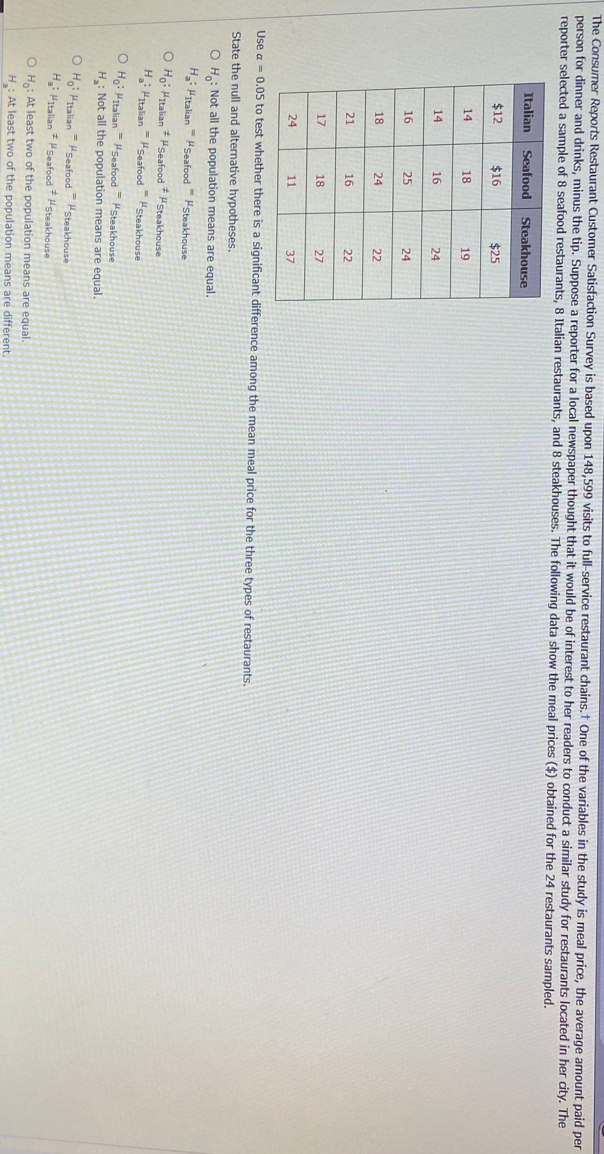 The Consumer Reports Restaurant Customer Satisfaction Survey is based upon 148,599 visits to full-service restaurant chains.t One of the variables in the study is meal price, the average amount paid per
person for dinner and drinks, minus the tip. Suppose a reporter for a local newspaper thought that it would be of interest to her readers to conduct a similar study for restaurants located in her city. The
reporter selected a sample of 8 seafood restaurants, 8 Italian restaurants, and 8 steakhouses. The following data show the meal prices ($) obtained for the 24 restaurants sampled.
Italian
Seafood
Steakhouse
$12
$16
$25
14
18
19
14
16
24
16
25
24
18
24
22
21
16
22
17
18
27
24
11
37
Use a =
0.05 to test whether there is a significant difference among the mean meal price for the three types of restaurants.
State the null and alternative hypotheses.
: Not all the population means are equal.
O H:
H: HItalian
Seafood
Steakhouse
O Ho: HItalian HSeafood
+Hsteakhouse
H: Pitalian HSeafood
%3D
Steakhouse
O Ho: Hitalian = Hseafood
Steakhouse
%3D
H: Not all the population means are equal.
O H: HItalian= Seafood
%3D
Steakhouse
H: PItalian * Seafood Steakhouse
O H: At least two of the population means are equal.
: At least two of the population means are different.
H
al
