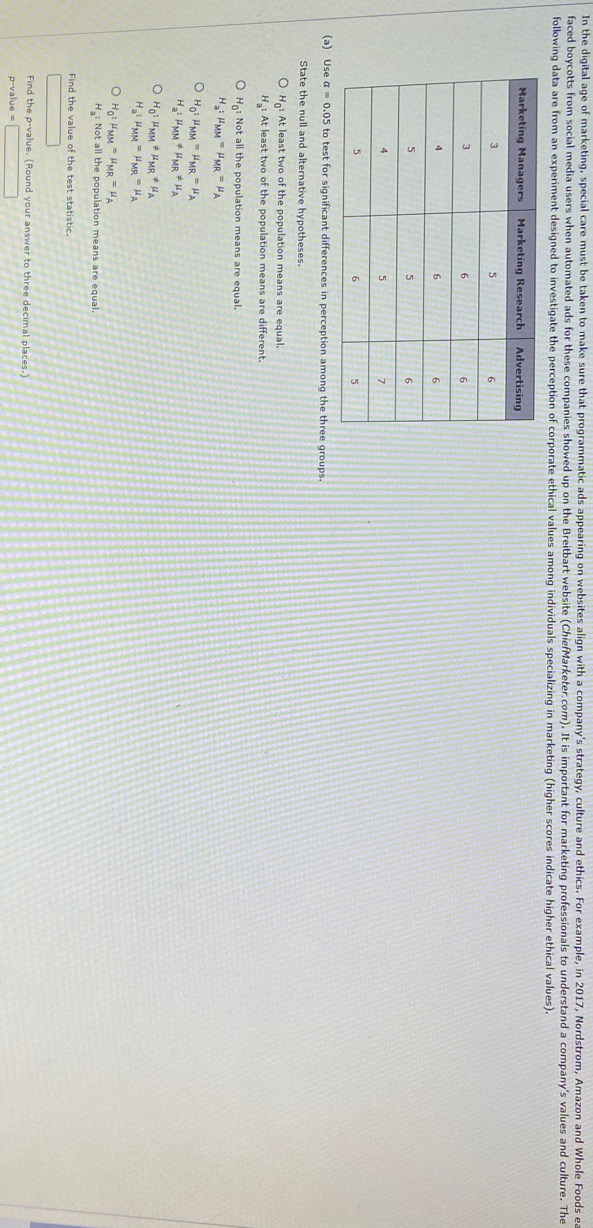 In the digital age of marketing, special care must be taken to make sure that programmatic ads appearing on websites align with a company's strategy, culture and ethics. For example, in 2017, Nordstrom, Amazon and Whole Foods ea
faced boycotts from social media users when automated ads for these companies showed up on the Breitbart website (ChiefMarketer.com). It is important for marketing professionals to understand a company's values and culture. The
following data are from an experiment designed to investigate the perception of corporate ethical values among individuals specializing in marketing (higher scores indicate higher ethical values).
Marketing Managers
Marketing Research
Advertising
3.
6
4
6.
5
7
(a) Use a = 0.05 to test for significant differences in perception among the three groups.
State the null and alternative hypotheses.
O Ho: At least two of the population means are equal.
H : At least two of the population means are different.
O Ho: Not all the population means are equal.
H MM = HMR = HA
%3D
O Ho: HMM
HMR = HA
%3D
%3D
Ha: MM HMR HA
O Ho: HMM * HMR * HA
H HMM = HMR = HA
O Ho: HMM = HMR = HA
H: Not all the population means are equal.
%3D
Find the value of the test statistic.
Find the p-value. (Round your answer to three decimal places.)
p-value =

