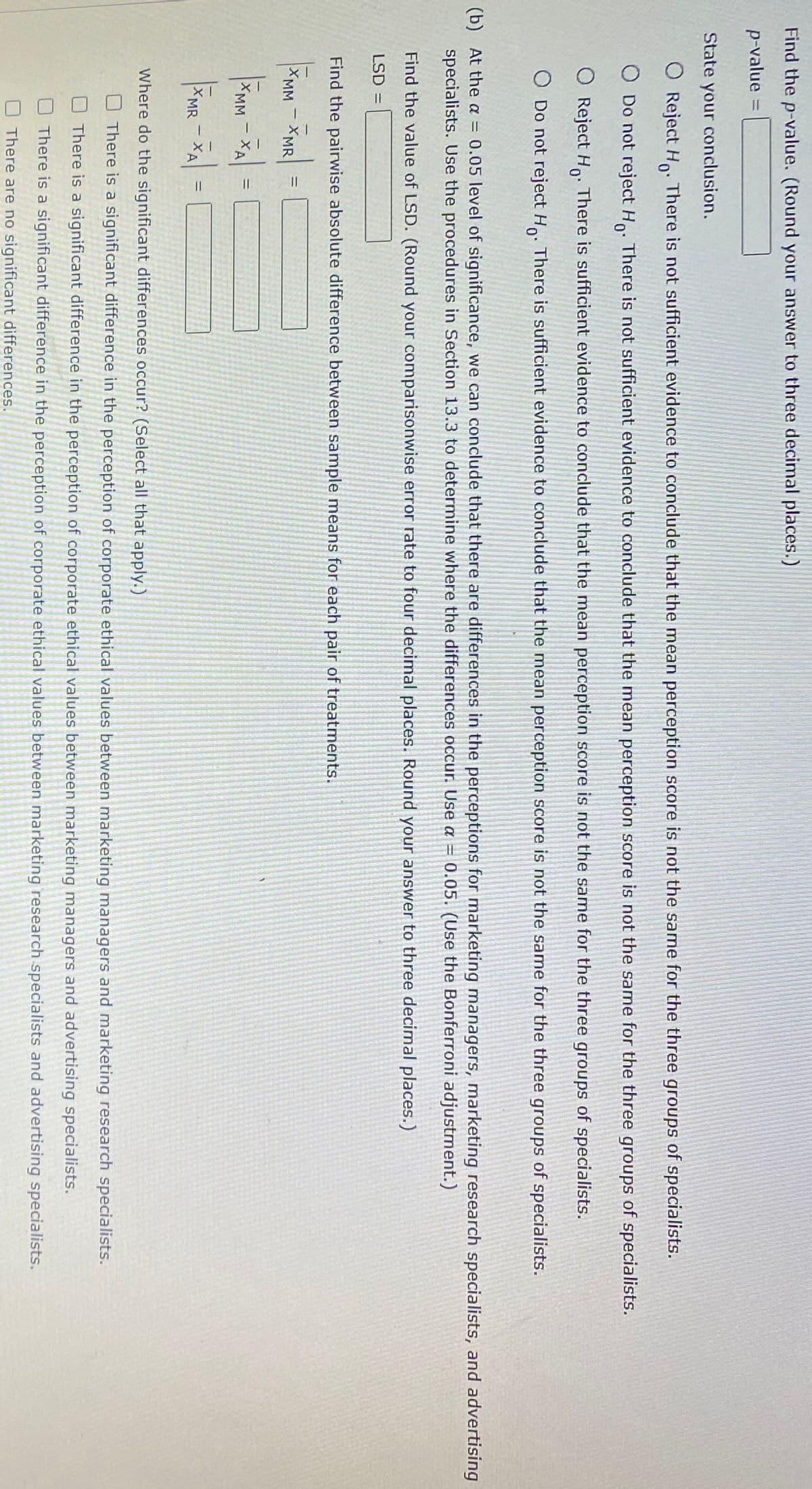 Find the p-value. (Round your answer to three decimal places.)
p-value =
State your conclusion.
O Reject Ho.
There is not sufficient evidence to conclude that the mean perception score is not the same for the three groups of specialists.
O Do not reject H. There is not sufficient evidence to conclude that the mean perception score is not the same for the three groups of specialists.
O Reject Ho:
There is sufficient evidence to conclude that the mean perception score is not the same for the three groups of specialists.
O Do not reject H. There is sufficient evidence to conclude that the mean perception score is not the same for the three groups of specialists.
0.05 level of significance, we can conclude that there are differences in the perceptions for marketing managers, marketing research specialists, and advertising
(b) At the a =
specialists. Use the procedures in Section 13.3 to determine where the differences occur. Use a =
0.05. (Use the Bonferroni adjustment.)
Find the value of LSD. (Round your comparisonwise error rate to four decimal places. Round your answer to three decimal places.)
LSD =
Find the pairwise absolute difference between sample means for each pair of treatments.
XMM
%3D
- XMR
XMM
XA
%3D
XMR
XA
%3D
Where do the significant differences occur? (Select all that apply.)
There is a significant difference in the perception of corporate ethical values between marketing managers and marketing research specialists.
There is a significant difference in the perception of corporate ethical values between marketing managers and advertising specialists.
There is a significant difference in the perception of corporate ethical values between marketing research specialists and advertising specialists.
O There are no significant differences.
