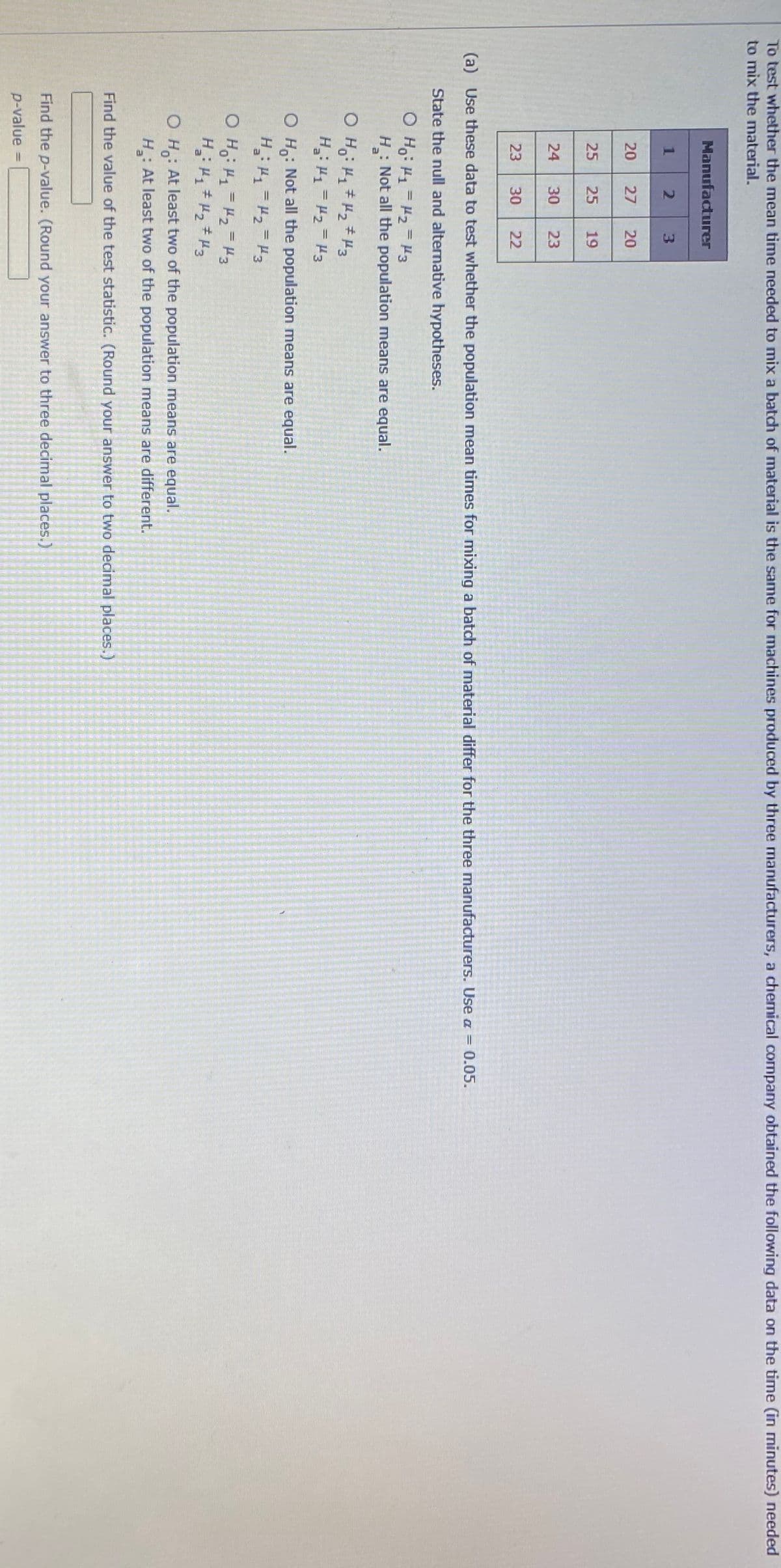 To test whether the mean time needed to mix a batch of material is the same for machines produced by three manufacturers, a chemical company obtained the following data on the time (in minutes) needed
to mix the material.
Manufacturer
1
20
27
20
25
25
19
24
30
23
23
30
22
(a) Use these data to test whether the population mean times for mixing a batch of material differ for the three manufacturers. Use a = 0.05.
State the null and alternative hypotheses.
O Ho: H1 = H2 = H3
: Not all the population means are equal.
H:
H: H1 = H2=H3
O Ho: Not all the population means are equal.
O H: 1= 2 H3
O H: At least two of the population means are equal.
H: At least two of the population means are different.
Find the value of the test statistic. (Round your answer to two decimal places.)
Find the p-value. (Round your answer to three decimal places.)
p-value
%3D
