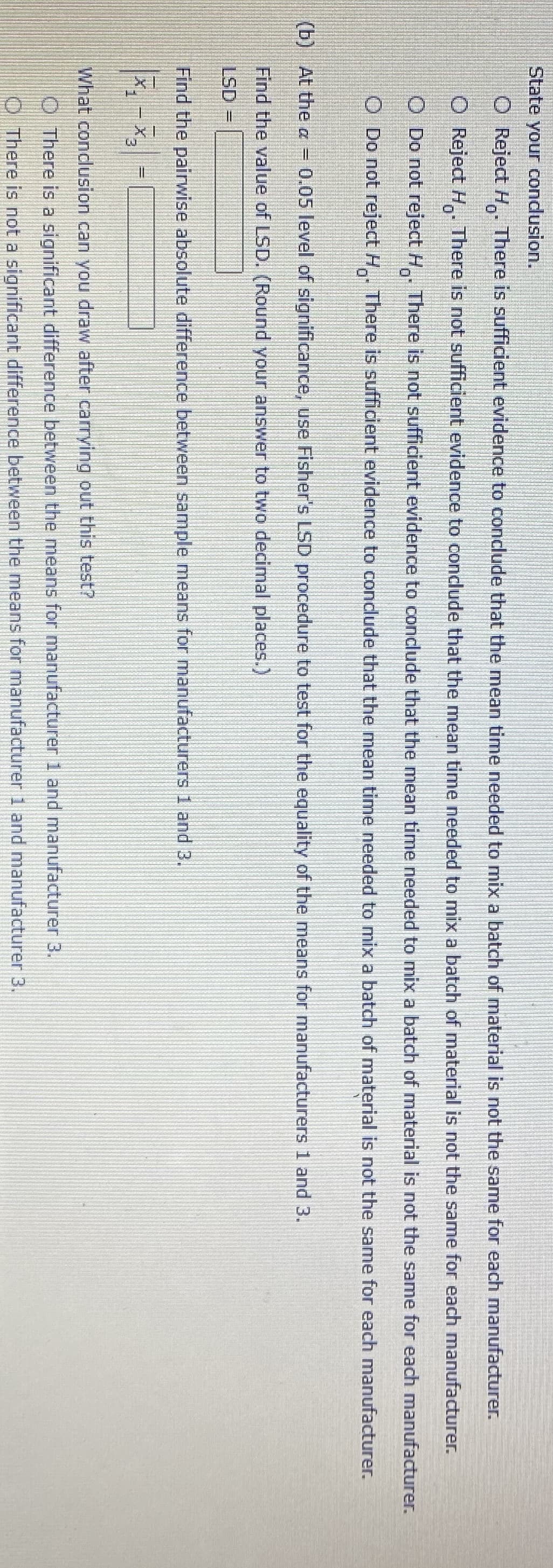 State your condusion.
O Reject H. There is sufficient evidence to conclude that the mean time needed to mix a batch of material is not the same for each manufacturer.
O Reject H There is not sufficient evidence to conclude that the mean time needed to mix a batch of material is not the same for each manufacturer.
O Do not reject H. There is not sufficient evidence to conclude that the mean time needed to mix a batch of material is not the same for each manufacturer.
O Do not reject H..
There is sufficient evidence to condlude that the mean time needed to mix a batch of material is not the same for each manufacturer.
(b) At the a = 0.05 level of significance, use Fisher's LSD procedure to test for the equality of the means for manufacturers 1 and 3.
Find the value of LSD. (Round your answer to two decimal places.)
LSD
Find the pairwise absolute difference between sample means for manufacturers 1 and 3.
What conclusion can you draw after carying out this test?
O There is a significant difference between the means for manufacturer 1 and manufacturer 3.
There is not a significant difference between the means for manufacturer 1 and manufacturer 3.
