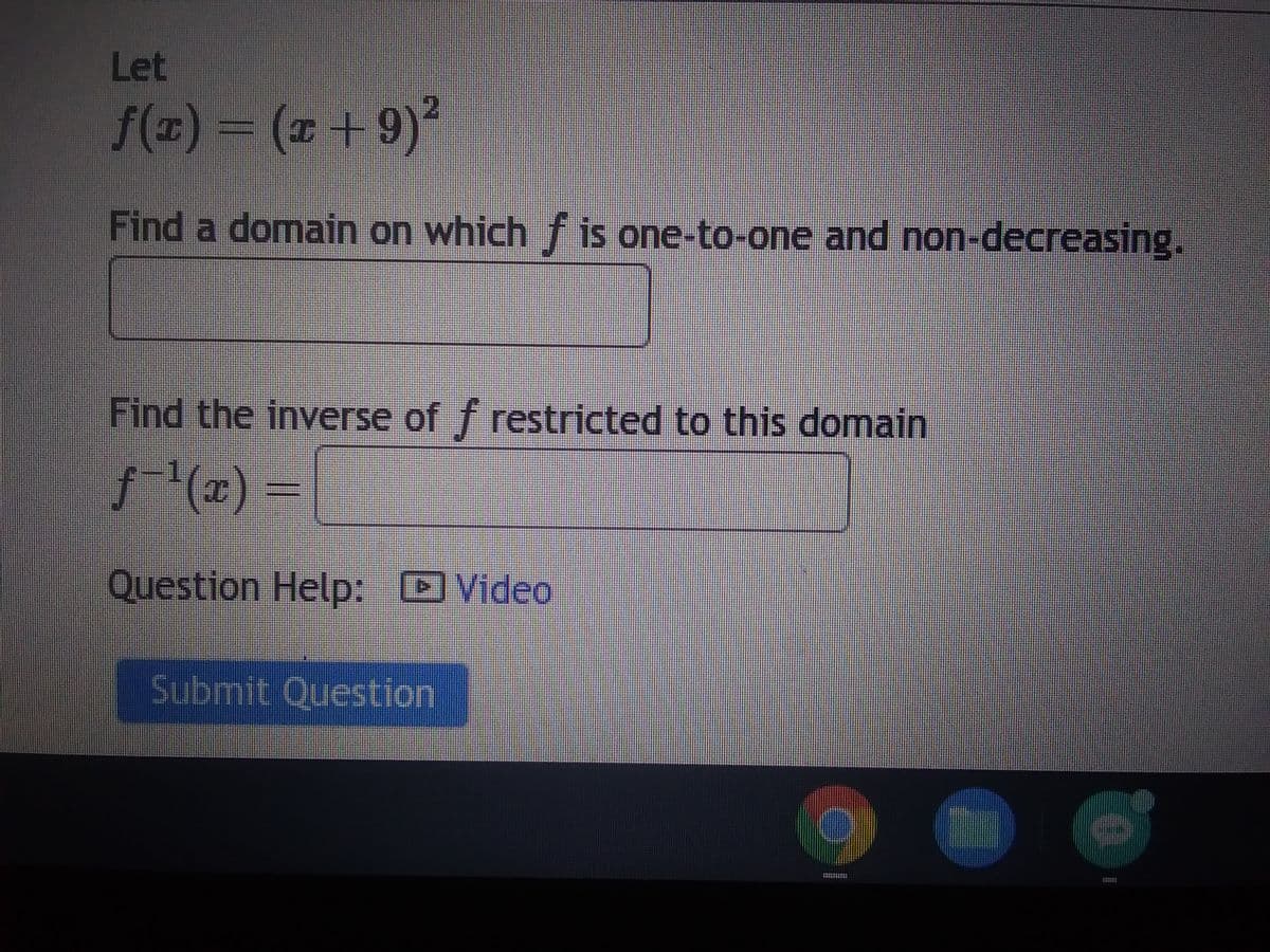 Let
ƒ(x) = (x+9)²
Find a domain on which f is one-to-one and non-decreasing.
Find the inverse of f restricted to this domain
ƒ¯¹(x) =
Question Help: Video
Submit Question
IPOUNTS