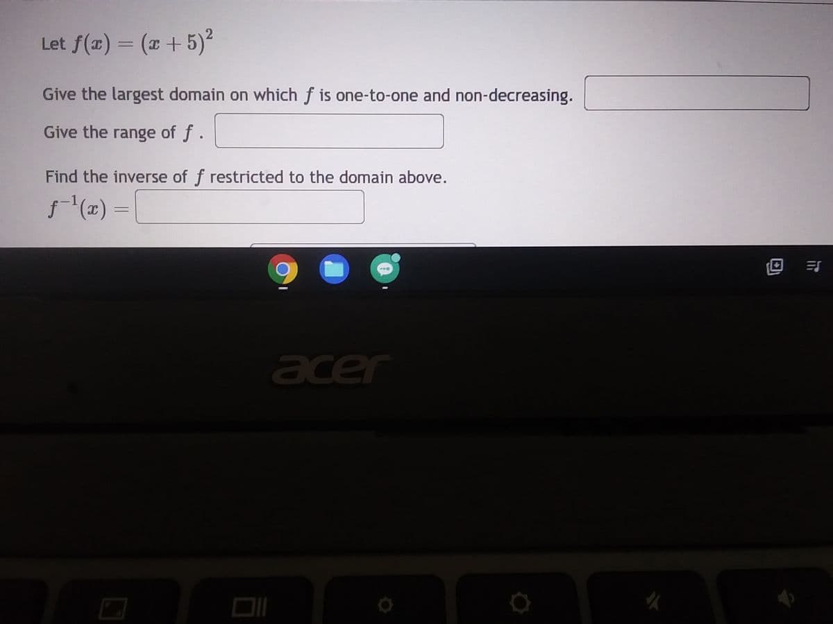 Let f(x) = (x + 5)²
2
Give the largest domain on which f is one-to-one and non-decreasing.
Give the range of f.
Find the inverse of f restricted to the domain above.
ƒ-¹(x) =
90
acer
0