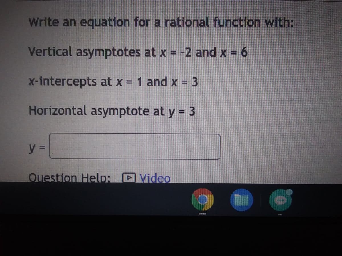 Write an equation for a rational function with:
Vertical asymptotes at x = -2 and x = 6
x-intercepts at x = 1 and x = 3
Horizontal asymptote at y = 3
y =
Question Help: Video