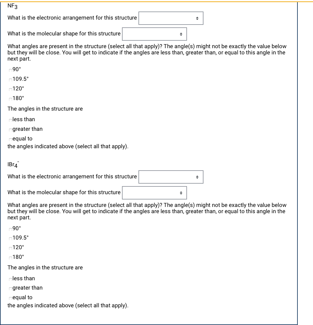 NF3
What is the electronic arrangement for this structure
What is the molecular shape for this structure
What angles are present in the structure (select all that apply)? The angle(s) might not be exactly the value below
but they will be close. You will get to indicate if the angles are less than, greater than, or equal to this angle in the
next part.
90°
n109.5°
120°
n180°
The angles in the structure are
less than
greater than
equal to
the angles indicated above (select all that apply).
IBr4
What is the electronic arrangement for this structure
What is the molecular shape for this structure
What angles are present in the structure (select all that apply)? The angle(s) might not be exactly the value below
but they will be close. You will get to indicate if the angles are less than, greater than, or equal to this angle in the
next part.
90°
*109.5ח
120°
180°
The angles in the structure are
¬less than
greater than
equal to
the angles indicated above (select all that apply).
