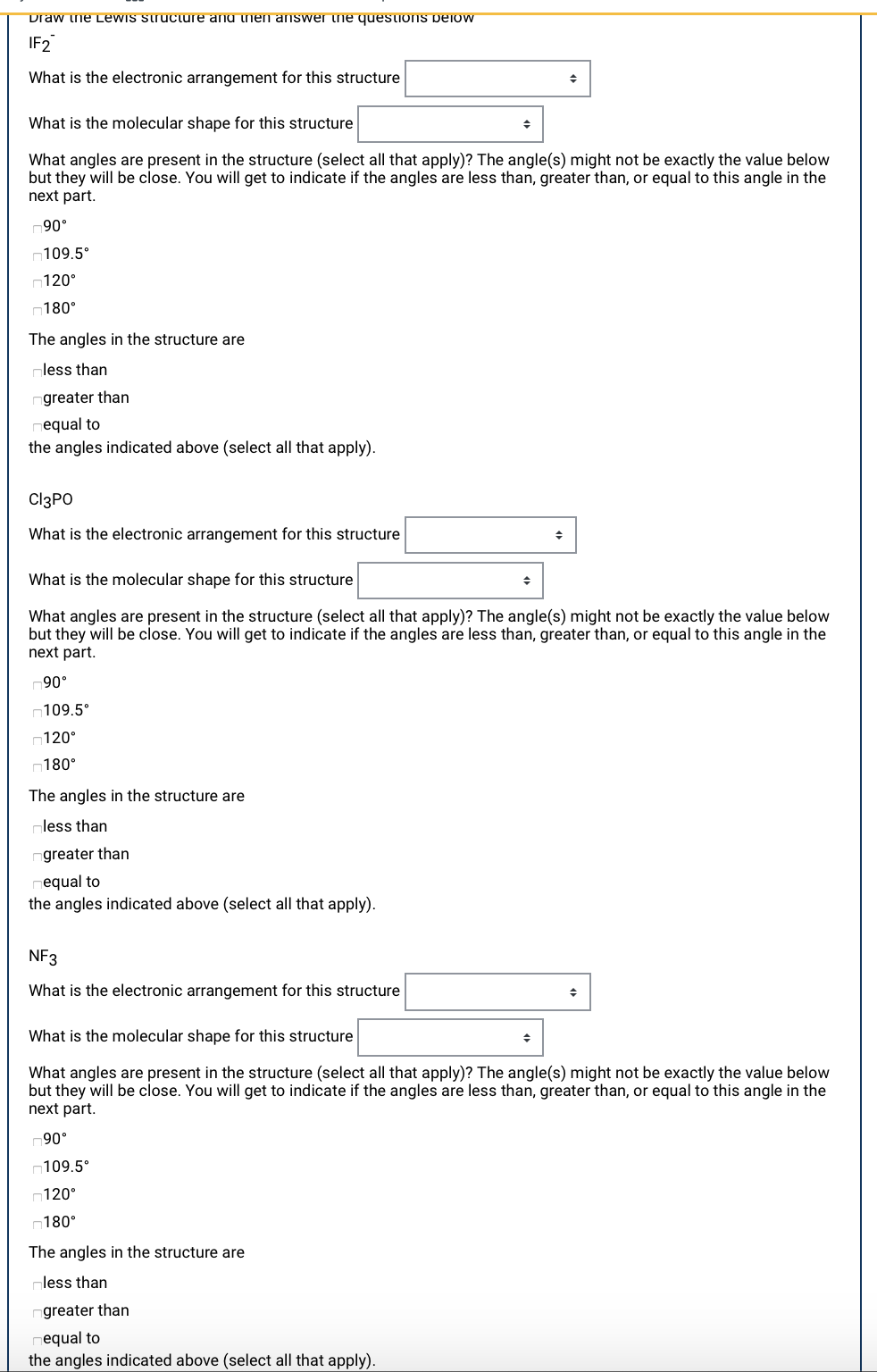 Draw ne Lewis struciure anu nen answer he questions peiow
IF2
What is the electronic arrangement for this structure
What is the molecular shape for this structure
What angles are present in the structure (select all that apply)? The angle(s) might not be exactly the value below
but they will be close. You will get to indicate if the angles are less than, greater than, or equal to this angle in the
next part.
90°
n109.5°
n120°
n180°
The angles in the structure are
less than
greater than
equal to
the angles indicated above (select all that apply).
CI3PO
What is the electronic arrangement for this structure
What is the molecular shape for this structure
What angles are present in the structure (select all that apply)? The angle(s) might not be exactly the value below
but they will be close. You will get to indicate if the angles are less than, greater than, or equal to this angle in the
next part.
90°
n109.5°
120°
n180°
The angles in the structure are
less than
greater than
equal to
the angles indicated above (select all that apply).
NF3
What is the electronic arrangement for this structure
What is the molecular shape for this structure
What angles are present in the structure (select all that apply)? The angle(s) might not be exactly the value below
but they will be close. You will get to indicate if the angles are less than, greater than, or equal to this angle in the
next part.
.06
¬109.5°
¬120°
180°
The angles in the structure are
less than
greater than
equal to
the angles indicated above (select all that apply).
