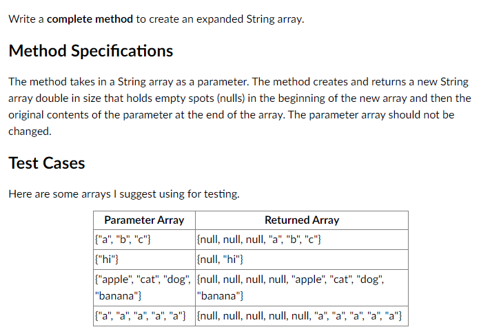 Write a complete method to create an expanded String array.
Method Specifications
The method takes in a String array as a parameter. The method creates and returns a new String
array double in size that holds empty spots (nulls) in the beginning of the new array and then the
original contents of the parameter at the end of the array. The parameter array should not be
changed.
Test Cases
Here are some arrays I suggest using for testing.
Parameter Array
Returned Array
{"a", "b", "c"}
{null, null, null, "a", "b", "c"}
{"hi"}
{null, "hi"}
{"apple", "cat", "dog", {null, null, null, null, "apple", "cat", "dog",
"banana"}
"banana"}
{"a", "a", "a", "a", "a"} {null, null, null, null, null, "a", "a", "a", "a", "a"}