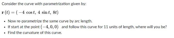 Consider the curve with parametrization given by:
r(t) = (-4 cost, 4 sint, 8t)
• Now re-parametrize the same curve by arc length.
• If start at the point (-4,0,0) and follow this curve for 11 units of length, where will you be?
• Find the curvature of this curve.