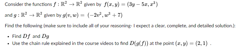 Consider the functions f: R² → R² given by f(x, y) = (3y - 5x, x³)
and g: R² → R² given by g(v, w)
=
(-2v², w³+7)
Find the following (make sure to include all of your reasoning- I expect a clear, complete, and detailed solution.):
• Find Df and Dg
• Use the chain rule explained in the course videos to find D(g(f)) at the point (x, y)
=
(2,1).