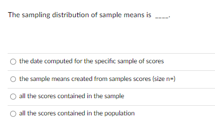 The sampling distribution of sample means is
the date computed for the specific sample of scores
O the sample means created from samples scores (size n=)
all the scores contained in the sample
all the scores contained in the population