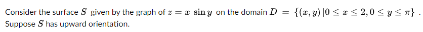 Consider the surface S given by the graph of z = x siny on the domain D = {(x, y) |0 ≤ x ≤ 2,0 ≤ y ≤ π}.
Suppose S has upward orientation.