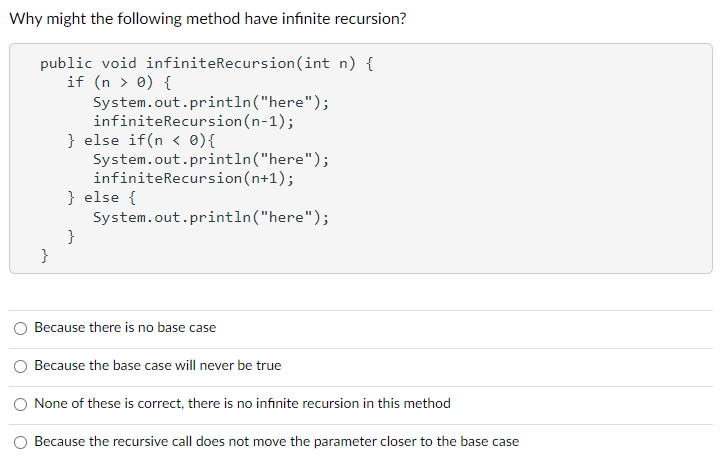 Why might the following method have infinite recursion?
public void infiniteRecursion(int n) {
if (n > 0) {
}
System.out.println("here");
infiniteRecursion (n-1);
} else if(n < 0) {
System.out.println("here");
infiniteRecursion(n+1);
System.out.println("here");
} else {
}
Because there is no base case
Because the base case will never be true
None of these is correct, there is no infinite recursion in this method
Because the recursive call does not move the parameter closer to the base case