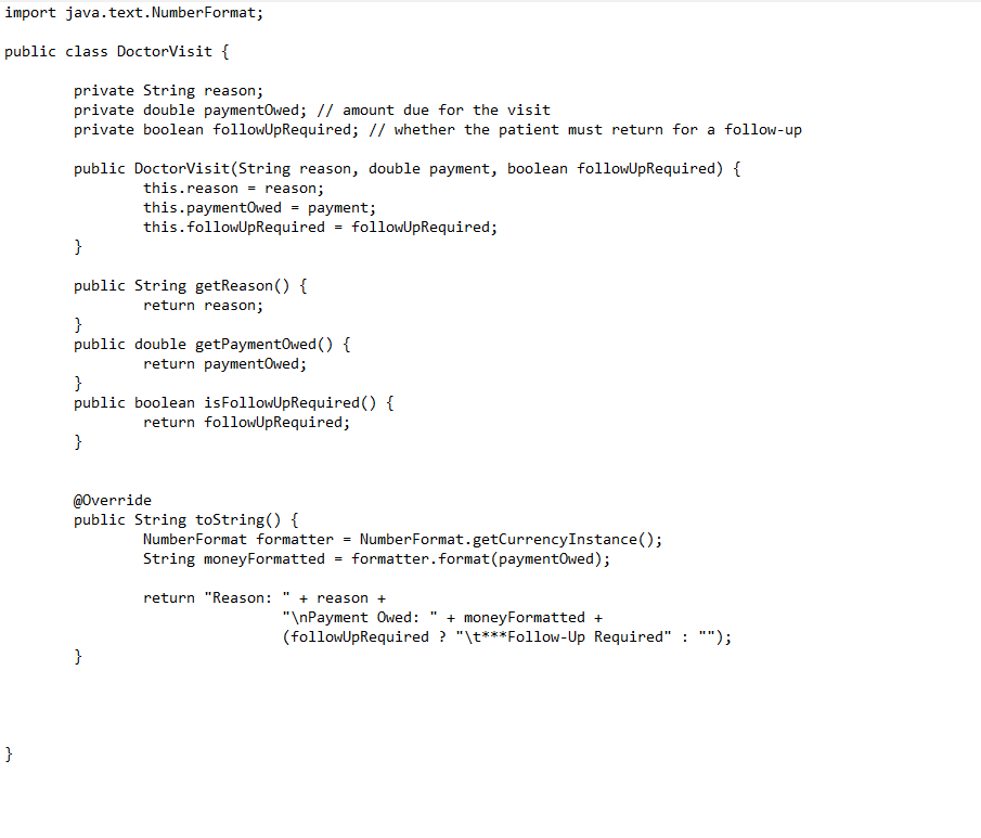 import java.text.Number Format;
public class DoctorVisit {
}
private String reason;
private double paymentOwed; // amount due for the visit
private boolean followUpRequired; // whether the patient must return for a follow-up
public DoctorVisit(String reason, double payment, boolean followUpRequired) {
this.reason = reason;
=
this.paymentowed
this.followUpRequired
}
public String getReason() {
return reason;
payment;
}
public double getPaymentOwed () {
return paymentOwed;
@Override
public String toString() {
}
=
}
public boolean is FollowUpRequired() {
return followUpRequired;
}
H
followUpRequired;
Number Format formatter = NumberFormat.getCurrency Instance();
String moneyFormatted formatter. format (paymentOwed);
return "Reason: + reason +
"\nPayment Owed: + moneyFormatted +
(followUpRequired ? "\t***Follow-Up Required" : "");
11