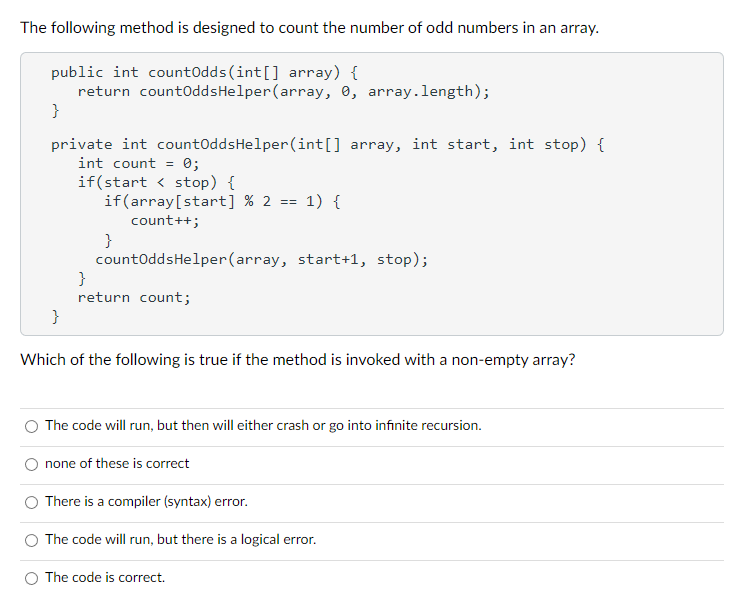 The following method is designed to count the number of odd numbers in an array.
public int countOdds (int[] array) {
return countOddsHelper (array, 0, array.length);
}
private int countOddsHelper (int[] array, int start, int stop) {
int count = 0;
if(start
stop) {
if(array[start] % 2
count++;
countOddsHelper (array, start+1, stop);
}
return count;
}
}
==
1) {
Which of the following is true if the method is invoked with a non-empty array?
none of these is correct
The code will run, but then will either crash or go into infinite recursion.
There is a compiler (syntax) error.
The code will run, but there is a logical error.
The code is correct.