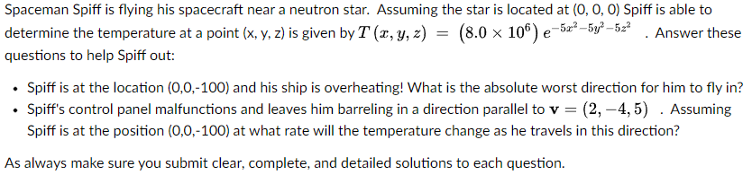 Spaceman Spiff is flying his spacecraft near a neutron star. Assuming the star is located at (0, 0, 0) Spiff is able to
Answer these
=
-5x²-5y²-52²
(8.0 × 106) e
determine the temperature at a point (x, y, z) is given by T (x, y, z) =
questions to help Spiff out:
• Spiff is at the location (0,0,-100) and his ship is overheating! What is the absolute worst direction for him to fly in?
• Spiff's control panel malfunctions and leaves him barreling in a direction parallel to v = (2, -4,5). Assuming
Spiff is at the position (0,0,-100) at what rate will the temperature change as he travels in this direction?
As always make sure you submit clear, complete, and detailed solutions to each question.