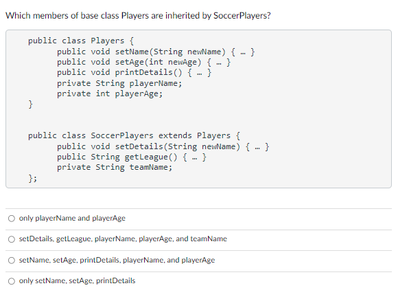 Which members of base class Players are inherited by SoccerPlayers?
public class Players {
}
public void setName(String newName) {...}
public void setAge(int newAge) { }
public void printDetails() {-}
private String playerName;
private int playerAge;
public class Soccer Players extends Players {
};
public void setDetails (String newName) {-}
public String get League() {-}
private String teamName;
O only playerName and playerAge
setDetails, getLeague, playerName, playerAge, and teamName
setName, setAge, printDetails, playerName, and playerAge
O only setName, setAge, printDetails