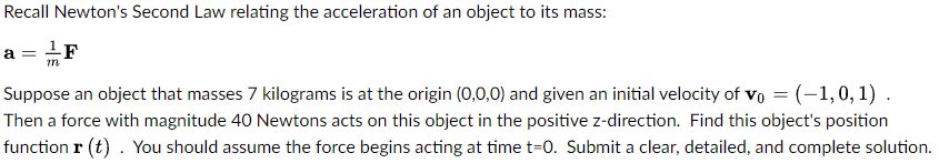 Recall Newton's Second Law relating the acceleration of an object to its mass:
a = ¹ F
m
Suppose an object that masses 7 kilograms is at the origin (0,0,0) and given an initial velocity of Vo = (-1,0,1).
Then a force with magnitude 40 Newtons acts on this object in the positive z-direction. Find this object's position
function r(t). You should assume the force begins acting at time t=0. Submit a clear, detailed, and complete solution.