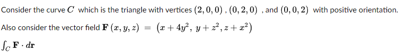 Consider the curve C which is the triangle with vertices (2,0,0), (0,2,0), and (0, 0, 2) with positive orientation.
Also consider the vector field F (x, y, z)
(x+4y², y + z², z+x²)
So F. dr
=